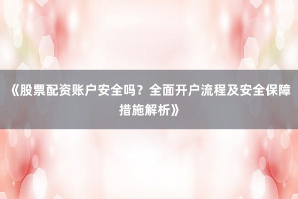 《股票配资账户安全吗？全面开户流程及安全保障措施解析》
