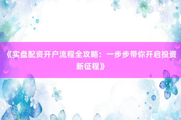 《实盘配资开户流程全攻略：一步步带你开启投资新征程》