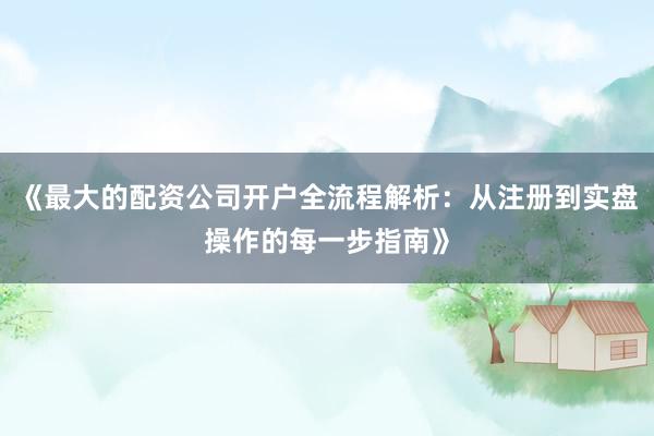 《最大的配资公司开户全流程解析：从注册到实盘操作的每一步指南》