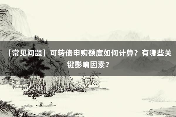 【常见问题】可转债申购额度如何计算？有哪些关键影响因素？