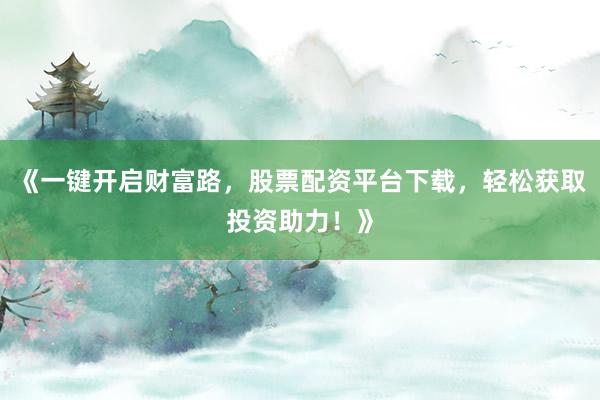 《一键开启财富路，股票配资平台下载，轻松获取投资助力！》