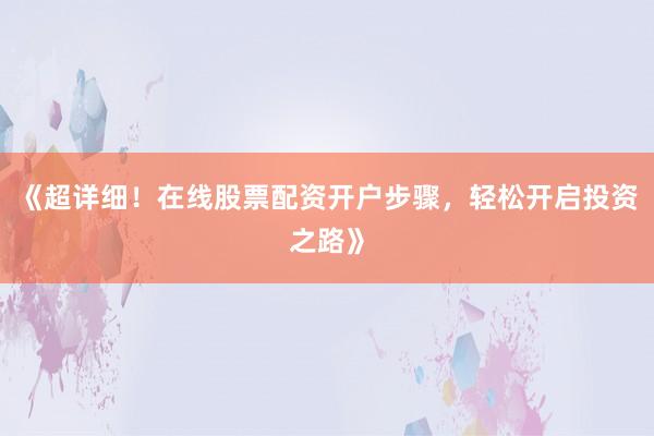 《超详细！在线股票配资开户步骤，轻松开启投资之路》