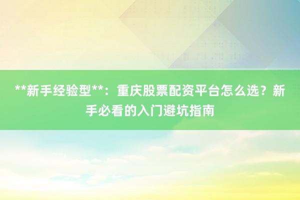 **新手经验型**：重庆股票配资平台怎么选？新手必看的入门避坑指南