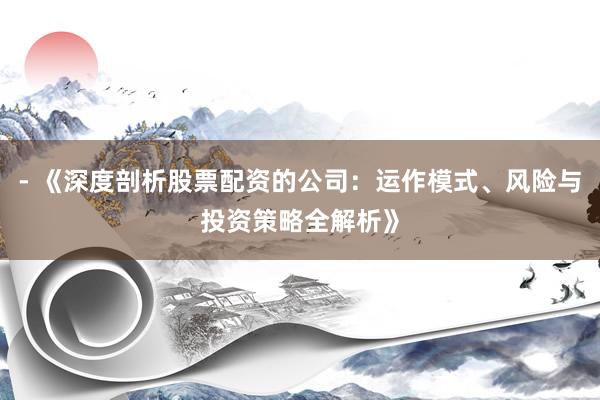 - 《深度剖析股票配资的公司：运作模式、风险与投资策略全解析》