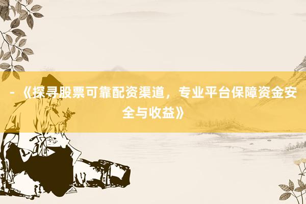 - 《探寻股票可靠配资渠道，专业平台保障资金安全与收益》