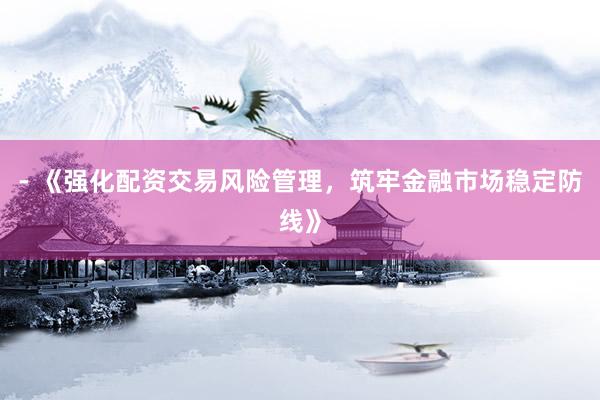 - 《强化配资交易风险管理，筑牢金融市场稳定防线》