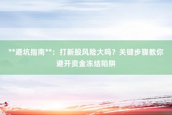 **避坑指南**：打新股风险大吗？关键步骤教你避开资金冻结陷阱