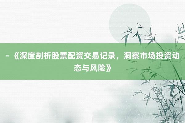 - 《深度剖析股票配资交易记录，洞察市场投资动态与风险》