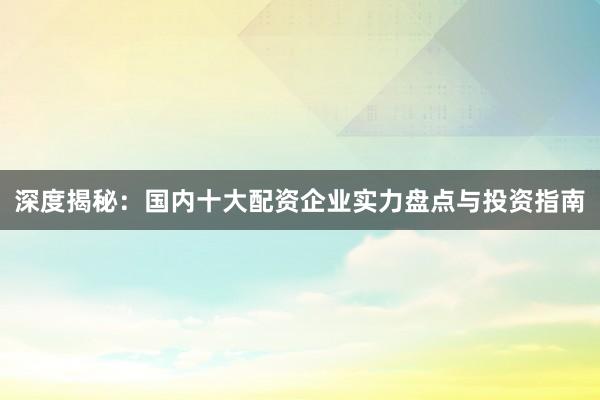 深度揭秘：国内十大配资企业实力盘点与投资指南