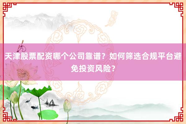 天津股票配资哪个公司靠谱？如何筛选合规平台避免投资风险？