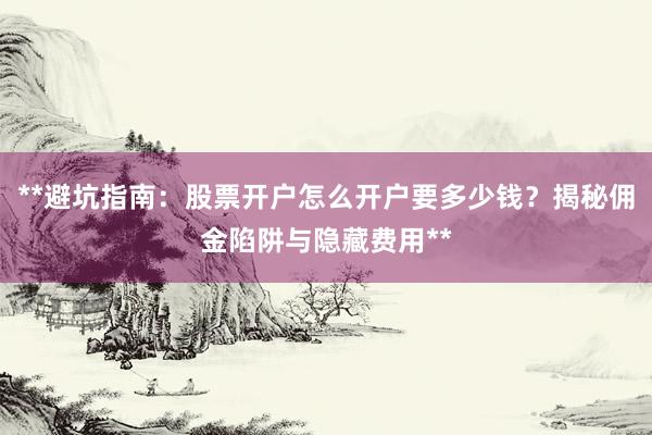 **避坑指南：股票开户怎么开户要多少钱？揭秘佣金陷阱与隐藏费用**
