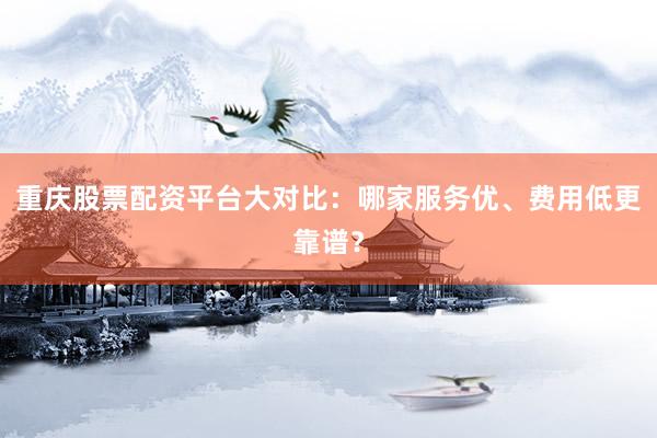 重庆股票配资平台大对比：哪家服务优、费用低更靠谱？