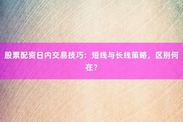 股票配资日内交易技巧：短线与长线策略，区别何在？