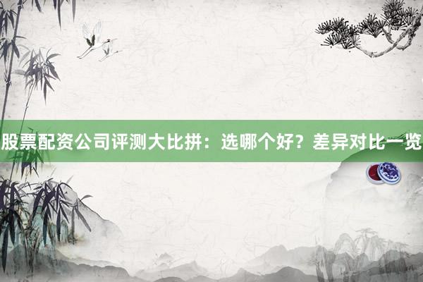 股票配资公司评测大比拼：选哪个好？差异对比一览