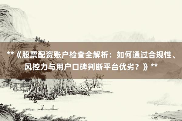 **《股票配资账户检查全解析：如何通过合规性、风控力与用户口碑判断平台优劣？》**