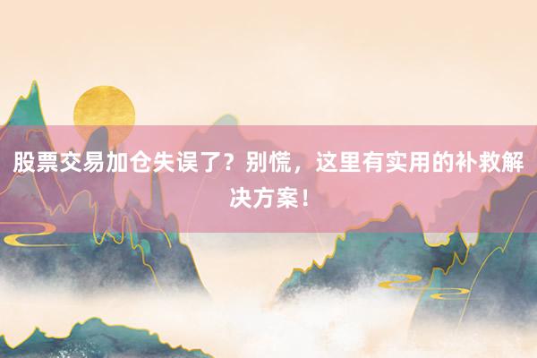 股票交易加仓失误了？别慌，这里有实用的补救解决方案！