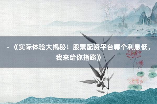 - 《实际体验大揭秘！股票配资平台哪个利息低，我来给你指路》
