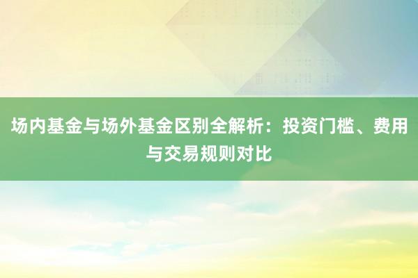 场内基金与场外基金区别全解析：投资门槛、费用与交易规则对比