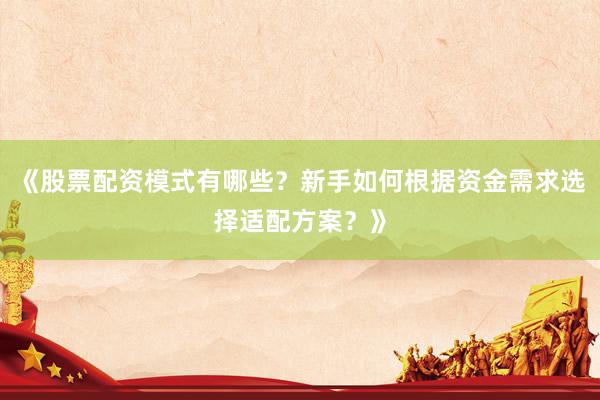 《股票配资模式有哪些？新手如何根据资金需求选择适配方案？》