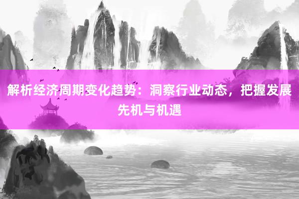 解析经济周期变化趋势：洞察行业动态，把握发展先机与机遇