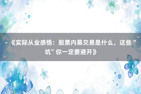 - 《实际从业感悟：股票内幕交易是什么，这些“坑”你一定要避开》