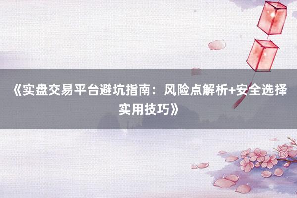《实盘交易平台避坑指南：风险点解析+安全选择实用技巧》
