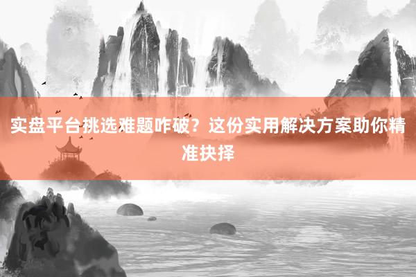 实盘平台挑选难题咋破？这份实用解决方案助你精准抉择