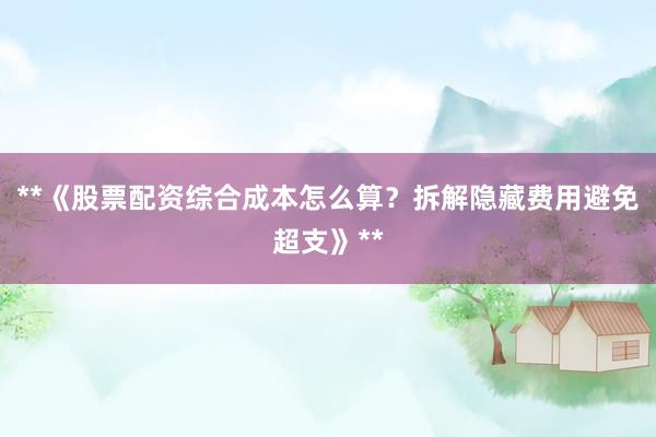 **《股票配资综合成本怎么算？拆解隐藏费用避免超支》**