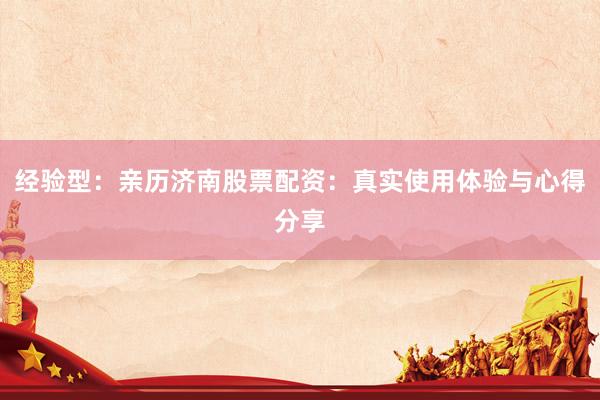 经验型：亲历济南股票配资：真实使用体验与心得分享