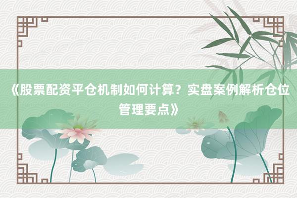 《股票配资平仓机制如何计算？实盘案例解析仓位管理要点》