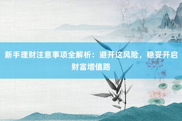 新手理财注意事项全解析：避开这风险，稳妥开启财富增值路