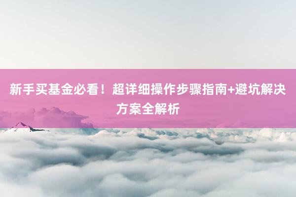 新手买基金必看！超详细操作步骤指南+避坑解决方案全解析