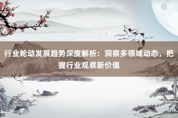 行业轮动发展趋势深度解析：洞察多领域动态，把握行业观察新价值