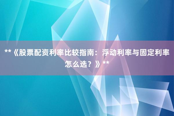 **《股票配资利率比较指南：浮动利率与固定利率怎么选？》**