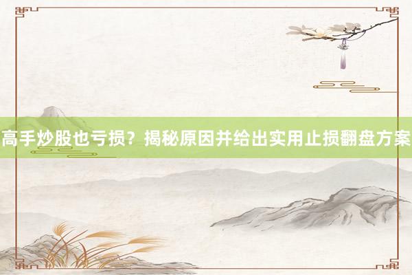 高手炒股也亏损？揭秘原因并给出实用止损翻盘方案