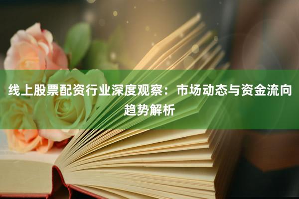 线上股票配资行业深度观察：市场动态与资金流向趋势解析