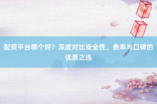 配资平台哪个好？深度对比安全性、费率与口碑的优质之选