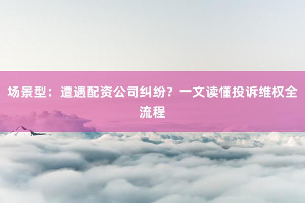 场景型：遭遇配资公司纠纷？一文读懂投诉维权全流程