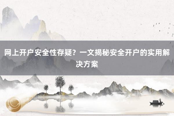 网上开户安全性存疑？一文揭秘安全开户的实用解决方案