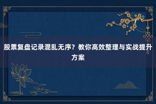 股票复盘记录混乱无序？教你高效整理与实战提升方案
