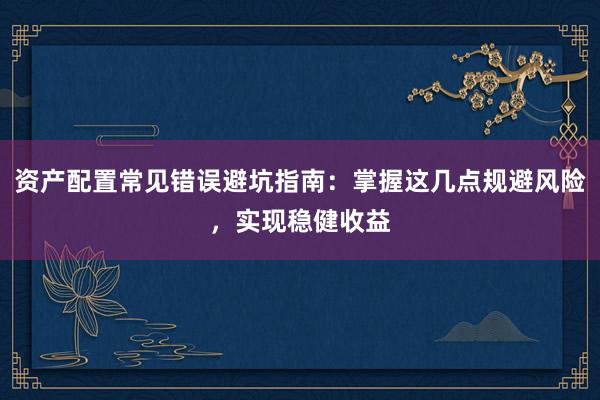 资产配置常见错误避坑指南：掌握这几点规避风险，实现稳健收益