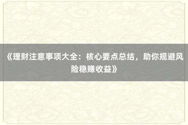《理财注意事项大全：核心要点总结，助你规避风险稳赚收益》