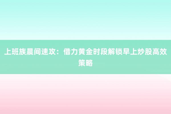 上班族晨间速攻：借力黄金时段解锁早上炒股高效策略