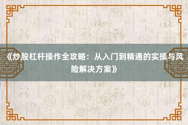 《炒股杠杆操作全攻略：从入门到精通的实操与风险解决方案》