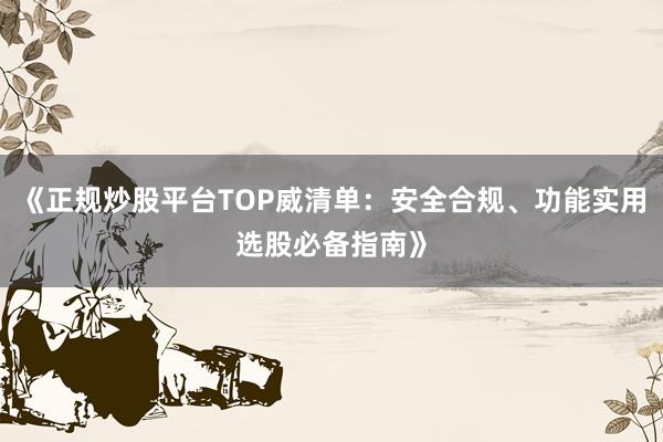 《正规炒股平台TOP威清单：安全合规、功能实用选股必备指南》