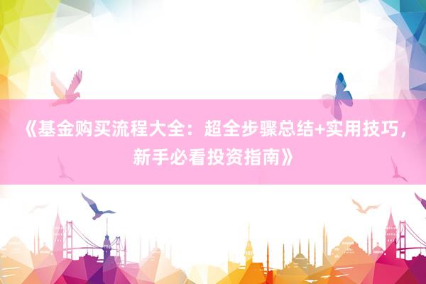 《基金购买流程大全:超全步骤总结+实用技巧,新手必看投资指南》