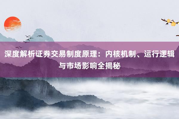 深度解析证券交易制度原理：内核机制、运行逻辑与市场影响全揭秘