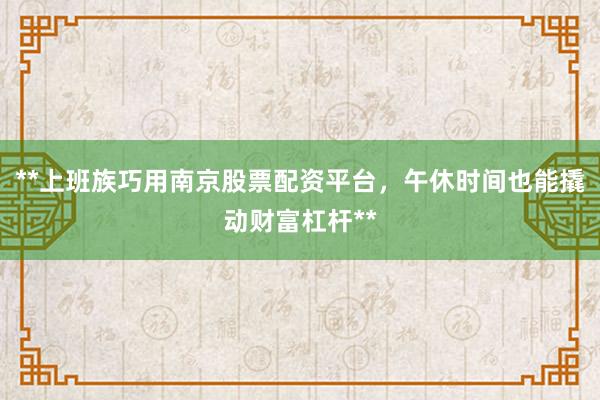 **上班族巧用南京股票配资平台，午休时间也能撬动财富杠杆**