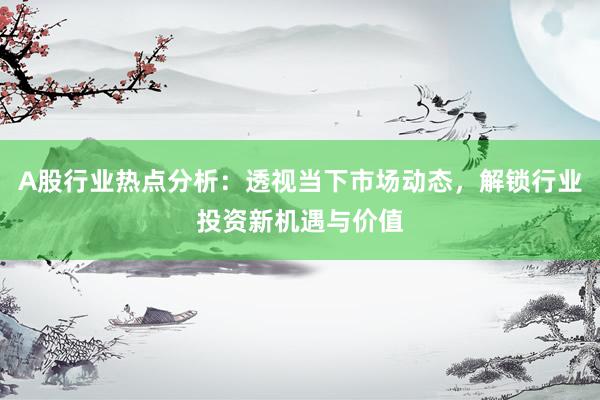 A股行业热点分析：透视当下市场动态，解锁行业投资新机遇与价值