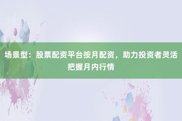 场景型：股票配资平台按月配资，助力投资者灵活把握月内行情